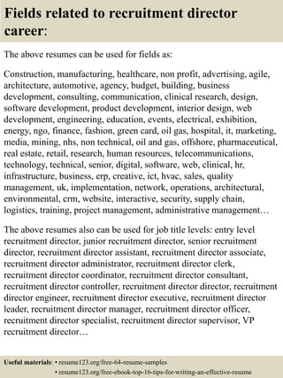 Fields related to recruitment director
career:
The above resumes can be used for fields as:
Construction, manufacturing, healthcare, non profit, advertising, agile,
architecture, automotive, agency, budget, building, business
development, consulting, communication, clinical research, design,
software development, product development, interior design, web
development, engineering, education, events, electrical, exhibition,
energy, ngo, finance, fashion, green card, oil gas, hospital, it, marketing,
media, mining, nhs, non technical, oil and gas, offshore, pharmaceutical,
real estate, retail, research, human resources, telecommunications,
technology, technical, senior, digital, software, web, clinical, hr,
infrastructure, business, erp, creative, ict, hvac, sales, quality
management, uk, implementation, network, operations, architectural,
environmental, crm, website, interactive, security, supply chain,
logistics, training, project management, administrative management…
The above resumes also can be used for job title levels: entry level
recruitment director, junior recruitment director, senior recruitment
director, recruitment director assistant, recruitment director associate,
recruitment director administrator, recruitment director clerk,
recruitment director coordinator, recruitment director consultant,
recruitment director controller, recruitment director director, recruitment
director engineer, recruitment director executive, recruitment director
leader, recruitment director manager, recruitment director officer,
recruitment director specialist, recruitment director supervisor, VP
recruitment director…
Useful materials: • resume123.org/free-64-resume-samples
• resume123.org/free-ebook-top-16-tips-for-writing-an-effective-resume
 