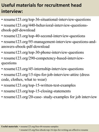 Useful materials for recruitment head
interview:
• resume123.org/top-36-situational-interview-questions
• resume123.org/440-behavioral-interview-questions-
ebook-pdf-download
• resume123.org/top-40-second-interview-questions
• resume123.org/95-management-interview-questions-and-
answers-ebook-pdf-download
• resume123.org/top-30-phone-interview-questions
• resume123.org/290-competency-based-interview-
questions
• resume123.org/45-internship-interview-questions
• resume123.org/15-tips-for-job-interview-attire (dress
code, clothes, what to wear)
• resume123.org/top-15-written-test-examples
• resume123.org/top-15-closing-statements
• resume123.org/20-case- study-examples for job interview
Useful materials: • resume123.org/free-64-resume-samples
• resume123.org/free-ebook-top-16-tips-for-writing-an-effective-resume
 
