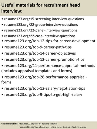 Useful materials for recruitment head
interview:
• resume123.org/15-screening-interview-questions
• resume123.org/22-group-interview-questions
• resume123.org/22-panel-interview-questions
• resume123.org/22-case-interview-questions
• resume123.org/top-12-tips-for-career-development
• resume123.org/top-9-career-path-tips
• resume123.org/top-14-career-objectives
• resume123.org/top-12-career-promotion-tips
• resume123.org/11-performance-appraisal-methods
(includes appraisal templates and forms)
• resume123.org/top-28-performance-appraisal-
forms
• resume123.org/top-12-salary-negotiation-tips
• resume123.org/top-9-tips-to-get-high-salary
Useful materials: • resume123.org/free-64-resume-samples
• resume123.org/free-ebook-top-16-tips-for-writing-an-effective-resume
 