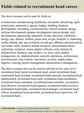 Fields related to recruitment head career:
The above resumes can be used for fields as:
Construction, manufacturing, healthcare, non profit, advertising, agile,
architecture, automotive, agency, budget, building, business
development, consulting, communication, clinical research, design,
software development, product development, interior design, web
development, engineering, education, events, electrical, exhibition,
energy, ngo, finance, fashion, green card, oil gas, hospital, it, marketing,
media, mining, nhs, non technical, oil and gas, offshore, pharmaceutical,
real estate, retail, research, human resources, telecommunications,
technology, technical, senior, digital, software, web, clinical, hr,
infrastructure, business, erp, creative, ict, hvac, sales, quality
management, uk, implementation, network, operations, architectural,
environmental, crm, website, interactive, security, supply chain,
logistics, training, project management, administrative management…
The above resumes also can be used for job title levels: entry level
recruitment head, junior recruitment head, senior recruitment head,
recruitment head assistant, recruitment head associate, recruitment head
administrator, recruitment head clerk, recruitment head coordinator,
recruitment head consultant, recruitment head controller, recruitment
head director, recruitment head engineer, recruitment head executive,
recruitment head leader, recruitment head manager, recruitment head
officer, recruitment head specialist, recruitment head supervisor, VP
recruitment head…
Useful materials: • resume123.org/free-64-resume-samples
• resume123.org/free-ebook-top-16-tips-for-writing-an-effective-resume
 
