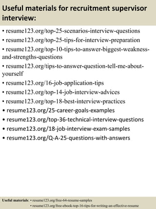 Useful materials for recruitment supervisor
interview:
• resume123.org/top-25-scenarios-interview-questions
• resume123.org/top-25-tips-for-interview-preparation
• resume123.org/top-10-tips-to-answer-biggest-weakness-
and-strengths-questions
• resume123.org/tips-to-answer-question-tell-me-about-
yourself
• resume123.org/16-job-application-tips
• resume123.org/top-14-job-interview-advices
• resume123.org/top-18-best-interview-practices
• resume123.org/25-career-goals-examples
• resume123.org/top-36-technical-interview-questions
• resume123.org/18-job-interview-exam-samples
• resume123.org/Q-A-25-questions-with-answers
Useful materials: • resume123.org/free-64-resume-samples
• resume123.org/free-ebook-top-16-tips-for-writing-an-effective-resume
 