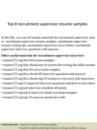 Top 8 recruitment supervisor resume samples
In this file, you can ref resume materials for recruitment supervisor such
as recruitment supervisor resume samples, recruitment supervisor
resume writing tips, recruitment supervisor cover letters, recruitment
supervisor interview questions with answers…
Other useful materials for recruitment supervisor interview:
• resume123.org/free-64-resume-samples
• resume123.org/free-ebook-top-18-secrets-for-writing-the-killer-resume
• resume123.org/free-63-cover-letter-samples
• resume123.org/free-ebook-80-interview-questions-and-answers
• resume123.org/free-ebook-top-18-secrets-to-win-every-job-interviews
• resume123.org/13-types-of-interview-questions-and-how-to-face-them
• resume123.org/job-interview-checklist-40-points
• resume123.org/top-8-interview-thank-you-letter-samples
• resume123.org/top-15-ways-to-search-new-jobs
Useful materials: • resume123.org/free-64-resume-samples
• resume123.org/free-ebook-top-16-tips-for-writing-an-effective-resume
 