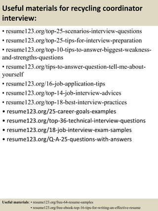 Useful materials for recycling coordinator
interview:
• resume123.org/top-25-scenarios-interview-questions
• resume123.org/top-25-tips-for-interview-preparation
• resume123.org/top-10-tips-to-answer-biggest-weakness-
and-strengths-questions
• resume123.org/tips-to-answer-question-tell-me-about-
yourself
• resume123.org/16-job-application-tips
• resume123.org/top-14-job-interview-advices
• resume123.org/top-18-best-interview-practices
• resume123.org/25-career-goals-examples
• resume123.org/top-36-technical-interview-questions
• resume123.org/18-job-interview-exam-samples
• resume123.org/Q-A-25-questions-with-answers
Useful materials: • resume123.org/free-64-resume-samples
• resume123.org/free-ebook-top-16-tips-for-writing-an-effective-resume
 