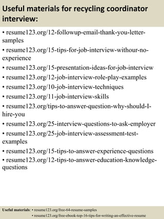 Useful materials for recycling coordinator
interview:
• resume123.org/12-followup-email-thank-you-letter-
samples
• resume123.org/15-tips-for-job-interview-withour-no-
experience
• resume123.org/15-presentation-ideas-for-job-interview
• resume123.org/12-job-interview-role-play-examples
• resume123.org/10-job-interview-techniques
• resume123.org/11-job-interview-skills
• resume123.org/tips-to-answer-question-why-should-I-
hire-you
• resume123.org/25-interview-questions-to-ask-employer
• resume123.org/25-job-interview-assessment-test-
examples
• resume123.org/15-tips-to-answer-experience-questions
• resume123.org/12-tips-to-answer-education-knowledge-
questions
Useful materials: • resume123.org/free-64-resume-samples
• resume123.org/free-ebook-top-16-tips-for-writing-an-effective-resume
 