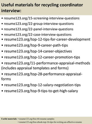 Useful materials for recycling coordinator
interview:
• resume123.org/15-screening-interview-questions
• resume123.org/22-group-interview-questions
• resume123.org/22-panel-interview-questions
• resume123.org/22-case-interview-questions
• resume123.org/top-12-tips-for-career-development
• resume123.org/top-9-career-path-tips
• resume123.org/top-14-career-objectives
• resume123.org/top-12-career-promotion-tips
• resume123.org/11-performance-appraisal-methods
(includes appraisal templates and forms)
• resume123.org/top-28-performance-appraisal-
forms
• resume123.org/top-12-salary-negotiation-tips
• resume123.org/top-9-tips-to-get-high-salary
Useful materials: • resume123.org/free-64-resume-samples
• resume123.org/free-ebook-top-16-tips-for-writing-an-effective-resume
 