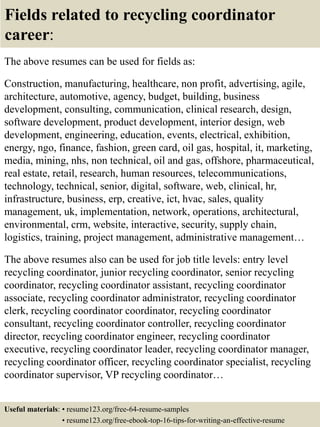 Fields related to recycling coordinator
career:
The above resumes can be used for fields as:
Construction, manufacturing, healthcare, non profit, advertising, agile,
architecture, automotive, agency, budget, building, business
development, consulting, communication, clinical research, design,
software development, product development, interior design, web
development, engineering, education, events, electrical, exhibition,
energy, ngo, finance, fashion, green card, oil gas, hospital, it, marketing,
media, mining, nhs, non technical, oil and gas, offshore, pharmaceutical,
real estate, retail, research, human resources, telecommunications,
technology, technical, senior, digital, software, web, clinical, hr,
infrastructure, business, erp, creative, ict, hvac, sales, quality
management, uk, implementation, network, operations, architectural,
environmental, crm, website, interactive, security, supply chain,
logistics, training, project management, administrative management…
The above resumes also can be used for job title levels: entry level
recycling coordinator, junior recycling coordinator, senior recycling
coordinator, recycling coordinator assistant, recycling coordinator
associate, recycling coordinator administrator, recycling coordinator
clerk, recycling coordinator coordinator, recycling coordinator
consultant, recycling coordinator controller, recycling coordinator
director, recycling coordinator engineer, recycling coordinator
executive, recycling coordinator leader, recycling coordinator manager,
recycling coordinator officer, recycling coordinator specialist, recycling
coordinator supervisor, VP recycling coordinator…
Useful materials: • resume123.org/free-64-resume-samples
• resume123.org/free-ebook-top-16-tips-for-writing-an-effective-resume
 