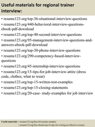 Useful materials for regional trainer
interview:
• resume123.org/top-36-situational-interview-questions
• resume123.org/440-behavioral-interview-questions-
ebook-pdf-download
• resume123.org/top-40-second-interview-questions
• resume123.org/95-management-interview-questions-and-
answers-ebook-pdf-download
• resume123.org/top-30-phone-interview-questions
• resume123.org/290-competency-based-interview-
questions
• resume123.org/45-internship-interview-questions
• resume123.org/15-tips-for-job-interview-attire (dress
code, clothes, what to wear)
• resume123.org/top-15-written-test-examples
• resume123.org/top-15-closing-statements
• resume123.org/20-case- study-examples for job interview
Useful materials: • resume123.org/free-64-resume-samples
• resume123.org/free-ebook-top-16-tips-for-writing-an-effective-resume
 
