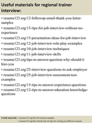 Useful materials for regional trainer
interview:
• resume123.org/12-followup-email-thank-you-letter-
samples
• resume123.org/15-tips-for-job-interview-withour-no-
experience
• resume123.org/15-presentation-ideas-for-job-interview
• resume123.org/12-job-interview-role-play-examples
• resume123.org/10-job-interview-techniques
• resume123.org/11-job-interview-skills
• resume123.org/tips-to-answer-question-why-should-I-
hire-you
• resume123.org/25-interview-questions-to-ask-employer
• resume123.org/25-job-interview-assessment-test-
examples
• resume123.org/15-tips-to-answer-experience-questions
• resume123.org/12-tips-to-answer-education-knowledge-
questions
Useful materials: • resume123.org/free-64-resume-samples
• resume123.org/free-ebook-top-16-tips-for-writing-an-effective-resume
 