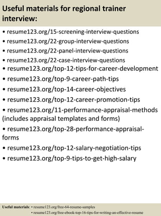 Useful materials for regional trainer
interview:
• resume123.org/15-screening-interview-questions
• resume123.org/22-group-interview-questions
• resume123.org/22-panel-interview-questions
• resume123.org/22-case-interview-questions
• resume123.org/top-12-tips-for-career-development
• resume123.org/top-9-career-path-tips
• resume123.org/top-14-career-objectives
• resume123.org/top-12-career-promotion-tips
• resume123.org/11-performance-appraisal-methods
(includes appraisal templates and forms)
• resume123.org/top-28-performance-appraisal-
forms
• resume123.org/top-12-salary-negotiation-tips
• resume123.org/top-9-tips-to-get-high-salary
Useful materials: • resume123.org/free-64-resume-samples
• resume123.org/free-ebook-top-16-tips-for-writing-an-effective-resume
 