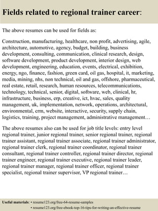 Fields related to regional trainer career:
The above resumes can be used for fields as:
Construction, manufacturing, healthcare, non profit, advertising, agile,
architecture, automotive, agency, budget, building, business
development, consulting, communication, clinical research, design,
software development, product development, interior design, web
development, engineering, education, events, electrical, exhibition,
energy, ngo, finance, fashion, green card, oil gas, hospital, it, marketing,
media, mining, nhs, non technical, oil and gas, offshore, pharmaceutical,
real estate, retail, research, human resources, telecommunications,
technology, technical, senior, digital, software, web, clinical, hr,
infrastructure, business, erp, creative, ict, hvac, sales, quality
management, uk, implementation, network, operations, architectural,
environmental, crm, website, interactive, security, supply chain,
logistics, training, project management, administrative management…
The above resumes also can be used for job title levels: entry level
regional trainer, junior regional trainer, senior regional trainer, regional
trainer assistant, regional trainer associate, regional trainer administrator,
regional trainer clerk, regional trainer coordinator, regional trainer
consultant, regional trainer controller, regional trainer director, regional
trainer engineer, regional trainer executive, regional trainer leader,
regional trainer manager, regional trainer officer, regional trainer
specialist, regional trainer supervisor, VP regional trainer…
Useful materials: • resume123.org/free-64-resume-samples
• resume123.org/free-ebook-top-16-tips-for-writing-an-effective-resume
 