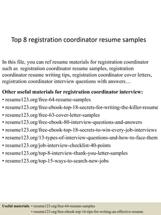 Top 8 registration coordinator resume samples
In this file, you can ref resume materials for registration coordinator
such as registration coordinator resume samples, registration
coordinator resume writing tips, registration coordinator cover letters,
registration coordinator interview questions with answers…
Other useful materials for registration coordinator interview:
• resume123.org/free-64-resume-samples
• resume123.org/free-ebook-top-18-secrets-for-writing-the-killer-resume
• resume123.org/free-63-cover-letter-samples
• resume123.org/free-ebook-80-interview-questions-and-answers
• resume123.org/free-ebook-top-18-secrets-to-win-every-job-interviews
• resume123.org/13-types-of-interview-questions-and-how-to-face-them
• resume123.org/job-interview-checklist-40-points
• resume123.org/top-8-interview-thank-you-letter-samples
• resume123.org/top-15-ways-to-search-new-jobs
Useful materials: • resume123.org/free-64-resume-samples
• resume123.org/free-ebook-top-16-tips-for-writing-an-effective-resume
 