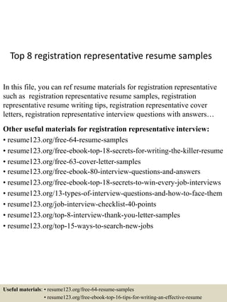 Top 8 registration representative resume samples
In this file, you can ref resume materials for registration representative
such as registration representative resume samples, registration
representative resume writing tips, registration representative cover
letters, registration representative interview questions with answers…
Other useful materials for registration representative interview:
• resume123.org/free-64-resume-samples
• resume123.org/free-ebook-top-18-secrets-for-writing-the-killer-resume
• resume123.org/free-63-cover-letter-samples
• resume123.org/free-ebook-80-interview-questions-and-answers
• resume123.org/free-ebook-top-18-secrets-to-win-every-job-interviews
• resume123.org/13-types-of-interview-questions-and-how-to-face-them
• resume123.org/job-interview-checklist-40-points
• resume123.org/top-8-interview-thank-you-letter-samples
• resume123.org/top-15-ways-to-search-new-jobs
Useful materials: • resume123.org/free-64-resume-samples
• resume123.org/free-ebook-top-16-tips-for-writing-an-effective-resume
 
