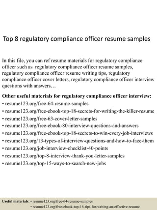 Top 8 regulatory compliance officer resume samples
In this file, you can ref resume materials for regulatory compliance
officer such as regulatory compliance officer resume samples,
regulatory compliance officer resume writing tips, regulatory
compliance officer cover letters, regulatory compliance officer interview
questions with answers…
Other useful materials for regulatory compliance officer interview:
• resume123.org/free-64-resume-samples
• resume123.org/free-ebook-top-18-secrets-for-writing-the-killer-resume
• resume123.org/free-63-cover-letter-samples
• resume123.org/free-ebook-80-interview-questions-and-answers
• resume123.org/free-ebook-top-18-secrets-to-win-every-job-interviews
• resume123.org/13-types-of-interview-questions-and-how-to-face-them
• resume123.org/job-interview-checklist-40-points
• resume123.org/top-8-interview-thank-you-letter-samples
• resume123.org/top-15-ways-to-search-new-jobs
Useful materials: • resume123.org/free-64-resume-samples
• resume123.org/free-ebook-top-16-tips-for-writing-an-effective-resume
 