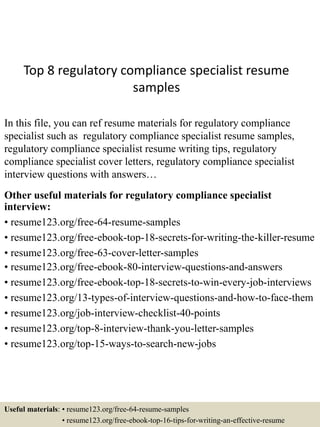 Top 8 regulatory compliance specialist resume
samples
In this file, you can ref resume materials for regulatory compliance
specialist such as regulatory compliance specialist resume samples,
regulatory compliance specialist resume writing tips, regulatory
compliance specialist cover letters, regulatory compliance specialist
interview questions with answers…
Other useful materials for regulatory compliance specialist
interview:
• resume123.org/free-64-resume-samples
• resume123.org/free-ebook-top-18-secrets-for-writing-the-killer-resume
• resume123.org/free-63-cover-letter-samples
• resume123.org/free-ebook-80-interview-questions-and-answers
• resume123.org/free-ebook-top-18-secrets-to-win-every-job-interviews
• resume123.org/13-types-of-interview-questions-and-how-to-face-them
• resume123.org/job-interview-checklist-40-points
• resume123.org/top-8-interview-thank-you-letter-samples
• resume123.org/top-15-ways-to-search-new-jobs
Useful materials: • resume123.org/free-64-resume-samples
• resume123.org/free-ebook-top-16-tips-for-writing-an-effective-resume
 