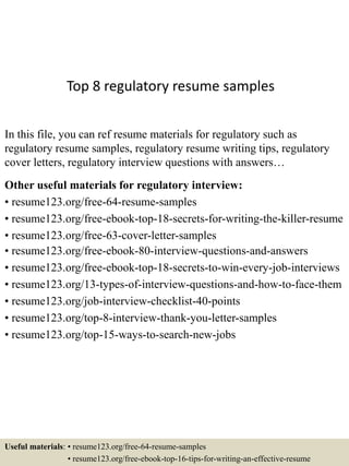 Top 8 regulatory resume samples
In this file, you can ref resume materials for regulatory such as
regulatory resume samples, regulatory resume writing tips, regulatory
cover letters, regulatory interview questions with answers…
Other useful materials for regulatory interview:
• resume123.org/free-64-resume-samples
• resume123.org/free-ebook-top-18-secrets-for-writing-the-killer-resume
• resume123.org/free-63-cover-letter-samples
• resume123.org/free-ebook-80-interview-questions-and-answers
• resume123.org/free-ebook-top-18-secrets-to-win-every-job-interviews
• resume123.org/13-types-of-interview-questions-and-how-to-face-them
• resume123.org/job-interview-checklist-40-points
• resume123.org/top-8-interview-thank-you-letter-samples
• resume123.org/top-15-ways-to-search-new-jobs
Useful materials: • resume123.org/free-64-resume-samples
• resume123.org/free-ebook-top-16-tips-for-writing-an-effective-resume
 