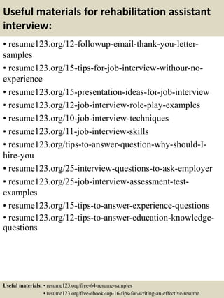 Useful materials for rehabilitation assistant
interview:
• resume123.org/12-followup-email-thank-you-letter-
samples
• resume123.org/15-tips-for-job-interview-withour-no-
experience
• resume123.org/15-presentation-ideas-for-job-interview
• resume123.org/12-job-interview-role-play-examples
• resume123.org/10-job-interview-techniques
• resume123.org/11-job-interview-skills
• resume123.org/tips-to-answer-question-why-should-I-
hire-you
• resume123.org/25-interview-questions-to-ask-employer
• resume123.org/25-job-interview-assessment-test-
examples
• resume123.org/15-tips-to-answer-experience-questions
• resume123.org/12-tips-to-answer-education-knowledge-
questions
Useful materials: • resume123.org/free-64-resume-samples
• resume123.org/free-ebook-top-16-tips-for-writing-an-effective-resume
 