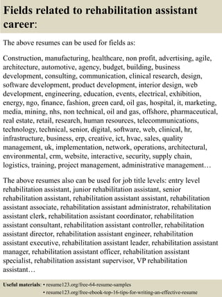 Fields related to rehabilitation assistant
career:
The above resumes can be used for fields as:
Construction, manufacturing, healthcare, non profit, advertising, agile,
architecture, automotive, agency, budget, building, business
development, consulting, communication, clinical research, design,
software development, product development, interior design, web
development, engineering, education, events, electrical, exhibition,
energy, ngo, finance, fashion, green card, oil gas, hospital, it, marketing,
media, mining, nhs, non technical, oil and gas, offshore, pharmaceutical,
real estate, retail, research, human resources, telecommunications,
technology, technical, senior, digital, software, web, clinical, hr,
infrastructure, business, erp, creative, ict, hvac, sales, quality
management, uk, implementation, network, operations, architectural,
environmental, crm, website, interactive, security, supply chain,
logistics, training, project management, administrative management…
The above resumes also can be used for job title levels: entry level
rehabilitation assistant, junior rehabilitation assistant, senior
rehabilitation assistant, rehabilitation assistant assistant, rehabilitation
assistant associate, rehabilitation assistant administrator, rehabilitation
assistant clerk, rehabilitation assistant coordinator, rehabilitation
assistant consultant, rehabilitation assistant controller, rehabilitation
assistant director, rehabilitation assistant engineer, rehabilitation
assistant executive, rehabilitation assistant leader, rehabilitation assistant
manager, rehabilitation assistant officer, rehabilitation assistant
specialist, rehabilitation assistant supervisor, VP rehabilitation
assistant…
Useful materials: • resume123.org/free-64-resume-samples
• resume123.org/free-ebook-top-16-tips-for-writing-an-effective-resume
 