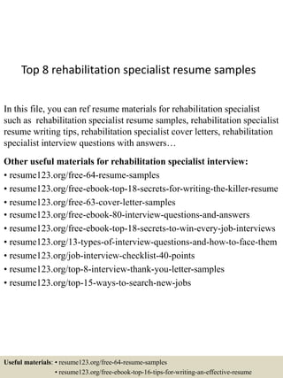 Top 8 rehabilitation specialist resume samples
In this file, you can ref resume materials for rehabilitation specialist
such as rehabilitation specialist resume samples, rehabilitation specialist
resume writing tips, rehabilitation specialist cover letters, rehabilitation
specialist interview questions with answers…
Other useful materials for rehabilitation specialist interview:
• resume123.org/free-64-resume-samples
• resume123.org/free-ebook-top-18-secrets-for-writing-the-killer-resume
• resume123.org/free-63-cover-letter-samples
• resume123.org/free-ebook-80-interview-questions-and-answers
• resume123.org/free-ebook-top-18-secrets-to-win-every-job-interviews
• resume123.org/13-types-of-interview-questions-and-how-to-face-them
• resume123.org/job-interview-checklist-40-points
• resume123.org/top-8-interview-thank-you-letter-samples
• resume123.org/top-15-ways-to-search-new-jobs
Useful materials: • resume123.org/free-64-resume-samples
• resume123.org/free-ebook-top-16-tips-for-writing-an-effective-resume
 