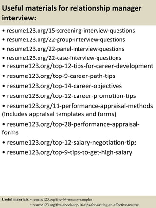 Useful materials for relationship manager
interview:
• resume123.org/15-screening-interview-questions
• resume123.org/22-group-interview-questions
• resume123.org/22-panel-interview-questions
• resume123.org/22-case-interview-questions
• resume123.org/top-12-tips-for-career-development
• resume123.org/top-9-career-path-tips
• resume123.org/top-14-career-objectives
• resume123.org/top-12-career-promotion-tips
• resume123.org/11-performance-appraisal-methods
(includes appraisal templates and forms)
• resume123.org/top-28-performance-appraisal-
forms
• resume123.org/top-12-salary-negotiation-tips
• resume123.org/top-9-tips-to-get-high-salary
Useful materials: • resume123.org/free-64-resume-samples
• resume123.org/free-ebook-top-16-tips-for-writing-an-effective-resume
 