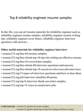 Top 8 reliability engineer resume samples
In this file, you can ref resume materials for reliability engineer such as
reliability engineer resume samples, reliability engineer resume writing
tips, reliability engineer cover letters, reliability engineer interview
questions with answers…
Other useful materials for reliability engineer interview:
• resume123.org/free-64-resume-samples
• resume123.org/free-ebook-top-16-tips-for-writing-an-effective-resume
• resume123.org/free-63-cover-letter-samples
• resume123.org/free-ebook-80-interview-questions-and-answers
• resume123.org/free-ebook-top-18-secrets-to-win-every-job-interviews
• resume123.org/13-types-of-interview-questions-and-how-to-face-them
• resume123.org/job-interview-checklist-40-points
• resume123.org/top-8-interview-thank-you-letter-samples
• resume123.org/top-15-ways-to-search-new-jobs
Useful materials: • resume123.org/free-64-resume-samples
• resume123.org/free-ebook-top-16-tips-for-writing-an-effective-resume
 
