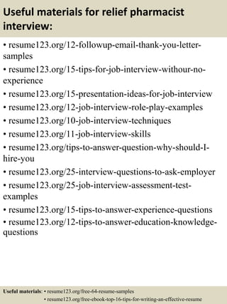 Useful materials for relief pharmacist
interview:
• resume123.org/12-followup-email-thank-you-letter-
samples
• resume123.org/15-tips-for-job-interview-withour-no-
experience
• resume123.org/15-presentation-ideas-for-job-interview
• resume123.org/12-job-interview-role-play-examples
• resume123.org/10-job-interview-techniques
• resume123.org/11-job-interview-skills
• resume123.org/tips-to-answer-question-why-should-I-
hire-you
• resume123.org/25-interview-questions-to-ask-employer
• resume123.org/25-job-interview-assessment-test-
examples
• resume123.org/15-tips-to-answer-experience-questions
• resume123.org/12-tips-to-answer-education-knowledge-
questions
Useful materials: • resume123.org/free-64-resume-samples
• resume123.org/free-ebook-top-16-tips-for-writing-an-effective-resume
 