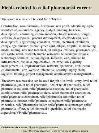 Fields related to relief pharmacist career:
The above resumes can be used for fields as:
Construction, manufacturing, healthcare, non profit, advertising, agile,
architecture, automotive, agency, budget, building, business
development, consulting, communication, clinical research, design,
software development, product development, interior design, web
development, engineering, education, events, electrical, exhibition,
energy, ngo, finance, fashion, green card, oil gas, hospital, it, marketing,
media, mining, nhs, non technical, oil and gas, offshore, pharmaceutical,
real estate, retail, research, human resources, telecommunications,
technology, technical, senior, digital, software, web, clinical, hr,
infrastructure, business, erp, creative, ict, hvac, sales, quality
management, uk, implementation, network, operations, architectural,
environmental, crm, website, interactive, security, supply chain,
logistics, training, project management, administrative management…
The above resumes also can be used for job title levels: entry level relief
pharmacist, junior relief pharmacist, senior relief pharmacist, relief
pharmacist assistant, relief pharmacist associate, relief pharmacist
administrator, relief pharmacist clerk, relief pharmacist coordinator,
relief pharmacist consultant, relief pharmacist controller, relief
pharmacist director, relief pharmacist engineer, relief pharmacist
executive, relief pharmacist leader, relief pharmacist manager, relief
pharmacist officer, relief pharmacist specialist, relief pharmacist
supervisor, VP relief pharmacist…
Useful materials: • resume123.org/free-64-resume-samples
• resume123.org/free-ebook-top-16-tips-for-writing-an-effective-resume
 