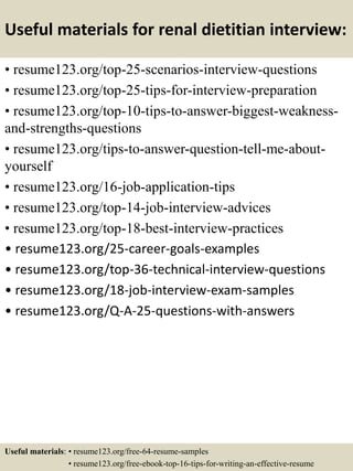 Useful materials for renal dietitian interview:
• resume123.org/top-25-scenarios-interview-questions
• resume123.org/top-25-tips-for-interview-preparation
• resume123.org/top-10-tips-to-answer-biggest-weakness-
and-strengths-questions
• resume123.org/tips-to-answer-question-tell-me-about-
yourself
• resume123.org/16-job-application-tips
• resume123.org/top-14-job-interview-advices
• resume123.org/top-18-best-interview-practices
• resume123.org/25-career-goals-examples
• resume123.org/top-36-technical-interview-questions
• resume123.org/18-job-interview-exam-samples
• resume123.org/Q-A-25-questions-with-answers
Useful materials: • resume123.org/free-64-resume-samples
• resume123.org/free-ebook-top-16-tips-for-writing-an-effective-resume
 