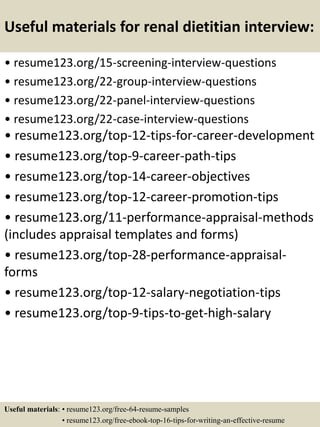 Useful materials for renal dietitian interview:
• resume123.org/15-screening-interview-questions
• resume123.org/22-group-interview-questions
• resume123.org/22-panel-interview-questions
• resume123.org/22-case-interview-questions
• resume123.org/top-12-tips-for-career-development
• resume123.org/top-9-career-path-tips
• resume123.org/top-14-career-objectives
• resume123.org/top-12-career-promotion-tips
• resume123.org/11-performance-appraisal-methods
(includes appraisal templates and forms)
• resume123.org/top-28-performance-appraisal-
forms
• resume123.org/top-12-salary-negotiation-tips
• resume123.org/top-9-tips-to-get-high-salary
Useful materials: • resume123.org/free-64-resume-samples
• resume123.org/free-ebook-top-16-tips-for-writing-an-effective-resume
 
