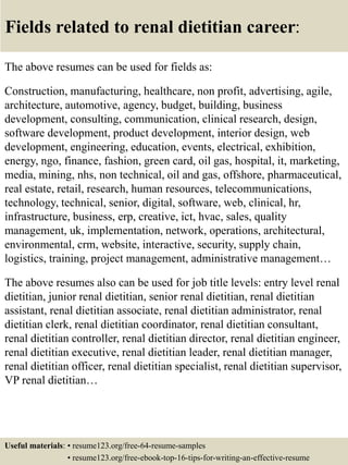 Fields related to renal dietitian career:
The above resumes can be used for fields as:
Construction, manufacturing, healthcare, non profit, advertising, agile,
architecture, automotive, agency, budget, building, business
development, consulting, communication, clinical research, design,
software development, product development, interior design, web
development, engineering, education, events, electrical, exhibition,
energy, ngo, finance, fashion, green card, oil gas, hospital, it, marketing,
media, mining, nhs, non technical, oil and gas, offshore, pharmaceutical,
real estate, retail, research, human resources, telecommunications,
technology, technical, senior, digital, software, web, clinical, hr,
infrastructure, business, erp, creative, ict, hvac, sales, quality
management, uk, implementation, network, operations, architectural,
environmental, crm, website, interactive, security, supply chain,
logistics, training, project management, administrative management…
The above resumes also can be used for job title levels: entry level renal
dietitian, junior renal dietitian, senior renal dietitian, renal dietitian
assistant, renal dietitian associate, renal dietitian administrator, renal
dietitian clerk, renal dietitian coordinator, renal dietitian consultant,
renal dietitian controller, renal dietitian director, renal dietitian engineer,
renal dietitian executive, renal dietitian leader, renal dietitian manager,
renal dietitian officer, renal dietitian specialist, renal dietitian supervisor,
VP renal dietitian…
Useful materials: • resume123.org/free-64-resume-samples
• resume123.org/free-ebook-top-16-tips-for-writing-an-effective-resume
 
