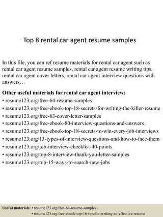 Top 8 rental car agent resume samples
In this file, you can ref resume materials for rental car agent such as
rental car agent resume samples, rental car agent resume writing tips,
rental car agent cover letters, rental car agent interview questions with
answers…
Other useful materials for rental car agent interview:
• resume123.org/free-64-resume-samples
• resume123.org/free-ebook-top-18-secrets-for-writing-the-killer-resume
• resume123.org/free-63-cover-letter-samples
• resume123.org/free-ebook-80-interview-questions-and-answers
• resume123.org/free-ebook-top-18-secrets-to-win-every-job-interviews
• resume123.org/13-types-of-interview-questions-and-how-to-face-them
• resume123.org/job-interview-checklist-40-points
• resume123.org/top-8-interview-thank-you-letter-samples
• resume123.org/top-15-ways-to-search-new-jobs
Useful materials: • resume123.org/free-64-resume-samples
• resume123.org/free-ebook-top-16-tips-for-writing-an-effective-resume
 