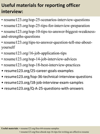Useful materials for reporting officer
interview:
• resume123.org/top-25-scenarios-interview-questions
• resume123.org/top-25-tips-for-interview-preparation
• resume123.org/top-10-tips-to-answer-biggest-weakness-
and-strengths-questions
• resume123.org/tips-to-answer-question-tell-me-about-
yourself
• resume123.org/16-job-application-tips
• resume123.org/top-14-job-interview-advices
• resume123.org/top-18-best-interview-practices
• resume123.org/25-career-goals-examples
• resume123.org/top-36-technical-interview-questions
• resume123.org/18-job-interview-exam-samples
• resume123.org/Q-A-25-questions-with-answers
Useful materials: • resume123.org/free-64-resume-samples
• resume123.org/free-ebook-top-16-tips-for-writing-an-effective-resume
 