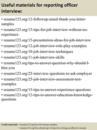 Useful materials for reporting officer
interview:
• resume123.org/12-followup-email-thank-you-letter-
samples
• resume123.org/15-tips-for-job-interview-withour-no-
experience
• resume123.org/15-presentation-ideas-for-job-interview
• resume123.org/12-job-interview-role-play-examples
• resume123.org/10-job-interview-techniques
• resume123.org/11-job-interview-skills
• resume123.org/tips-to-answer-question-why-should-I-
hire-you
• resume123.org/25-interview-questions-to-ask-employer
• resume123.org/25-job-interview-assessment-test-
examples
• resume123.org/15-tips-to-answer-experience-questions
• resume123.org/12-tips-to-answer-education-knowledge-
questions
Useful materials: • resume123.org/free-64-resume-samples
• resume123.org/free-ebook-top-16-tips-for-writing-an-effective-resume
 