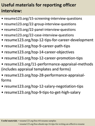 Useful materials for reporting officer
interview:
• resume123.org/15-screening-interview-questions
• resume123.org/22-group-interview-questions
• resume123.org/22-panel-interview-questions
• resume123.org/22-case-interview-questions
• resume123.org/top-12-tips-for-career-development
• resume123.org/top-9-career-path-tips
• resume123.org/top-14-career-objectives
• resume123.org/top-12-career-promotion-tips
• resume123.org/11-performance-appraisal-methods
(includes appraisal templates and forms)
• resume123.org/top-28-performance-appraisal-
forms
• resume123.org/top-12-salary-negotiation-tips
• resume123.org/top-9-tips-to-get-high-salary
Useful materials: • resume123.org/free-64-resume-samples
• resume123.org/free-ebook-top-16-tips-for-writing-an-effective-resume
 