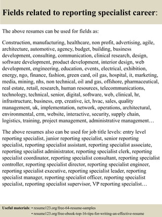 Fields related to reporting specialist career:
The above resumes can be used for fields as:
Construction, manufacturing, healthcare, non profit, advertising, agile,
architecture, automotive, agency, budget, building, business
development, consulting, communication, clinical research, design,
software development, product development, interior design, web
development, engineering, education, events, electrical, exhibition,
energy, ngo, finance, fashion, green card, oil gas, hospital, it, marketing,
media, mining, nhs, non technical, oil and gas, offshore, pharmaceutical,
real estate, retail, research, human resources, telecommunications,
technology, technical, senior, digital, software, web, clinical, hr,
infrastructure, business, erp, creative, ict, hvac, sales, quality
management, uk, implementation, network, operations, architectural,
environmental, crm, website, interactive, security, supply chain,
logistics, training, project management, administrative management…
The above resumes also can be used for job title levels: entry level
reporting specialist, junior reporting specialist, senior reporting
specialist, reporting specialist assistant, reporting specialist associate,
reporting specialist administrator, reporting specialist clerk, reporting
specialist coordinator, reporting specialist consultant, reporting specialist
controller, reporting specialist director, reporting specialist engineer,
reporting specialist executive, reporting specialist leader, reporting
specialist manager, reporting specialist officer, reporting specialist
specialist, reporting specialist supervisor, VP reporting specialist…
Useful materials: • resume123.org/free-64-resume-samples
• resume123.org/free-ebook-top-16-tips-for-writing-an-effective-resume
 
