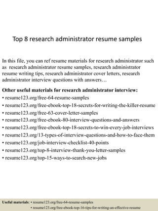 Top 8 research administrator resume samples
In this file, you can ref resume materials for research administrator such
as research administrator resume samples, research administrator
resume writing tips, research administrator cover letters, research
administrator interview questions with answers…
Other useful materials for research administrator interview:
• resume123.org/free-64-resume-samples
• resume123.org/free-ebook-top-18-secrets-for-writing-the-killer-resume
• resume123.org/free-63-cover-letter-samples
• resume123.org/free-ebook-80-interview-questions-and-answers
• resume123.org/free-ebook-top-18-secrets-to-win-every-job-interviews
• resume123.org/13-types-of-interview-questions-and-how-to-face-them
• resume123.org/job-interview-checklist-40-points
• resume123.org/top-8-interview-thank-you-letter-samples
• resume123.org/top-15-ways-to-search-new-jobs
Useful materials: • resume123.org/free-64-resume-samples
• resume123.org/free-ebook-top-16-tips-for-writing-an-effective-resume
 
