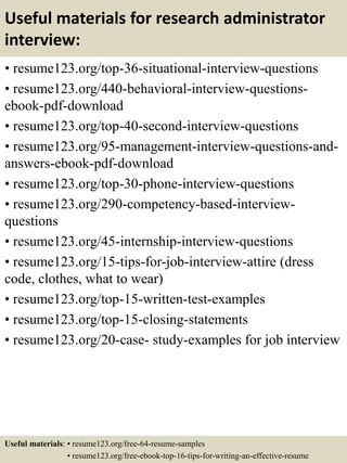 Useful materials for research administrator
interview:
• resume123.org/top-36-situational-interview-questions
• resume123.org/440-behavioral-interview-questions-
ebook-pdf-download
• resume123.org/top-40-second-interview-questions
• resume123.org/95-management-interview-questions-and-
answers-ebook-pdf-download
• resume123.org/top-30-phone-interview-questions
• resume123.org/290-competency-based-interview-
questions
• resume123.org/45-internship-interview-questions
• resume123.org/15-tips-for-job-interview-attire (dress
code, clothes, what to wear)
• resume123.org/top-15-written-test-examples
• resume123.org/top-15-closing-statements
• resume123.org/20-case- study-examples for job interview
Useful materials: • resume123.org/free-64-resume-samples
• resume123.org/free-ebook-top-16-tips-for-writing-an-effective-resume
 