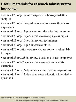Useful materials for research administrator
interview:
• resume123.org/12-followup-email-thank-you-letter-
samples
• resume123.org/15-tips-for-job-interview-withour-no-
experience
• resume123.org/15-presentation-ideas-for-job-interview
• resume123.org/12-job-interview-role-play-examples
• resume123.org/10-job-interview-techniques
• resume123.org/11-job-interview-skills
• resume123.org/tips-to-answer-question-why-should-I-
hire-you
• resume123.org/25-interview-questions-to-ask-employer
• resume123.org/25-job-interview-assessment-test-
examples
• resume123.org/15-tips-to-answer-experience-questions
• resume123.org/12-tips-to-answer-education-knowledge-
questions
Useful materials: • resume123.org/free-64-resume-samples
• resume123.org/free-ebook-top-16-tips-for-writing-an-effective-resume
 