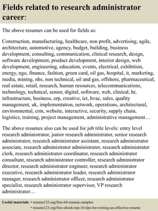 Fields related to research administrator
career:
The above resumes can be used for fields as:
Construction, manufacturing, healthcare, non profit, advertising, agile,
architecture, automotive, agency, budget, building, business
development, consulting, communication, clinical research, design,
software development, product development, interior design, web
development, engineering, education, events, electrical, exhibition,
energy, ngo, finance, fashion, green card, oil gas, hospital, it, marketing,
media, mining, nhs, non technical, oil and gas, offshore, pharmaceutical,
real estate, retail, research, human resources, telecommunications,
technology, technical, senior, digital, software, web, clinical, hr,
infrastructure, business, erp, creative, ict, hvac, sales, quality
management, uk, implementation, network, operations, architectural,
environmental, crm, website, interactive, security, supply chain,
logistics, training, project management, administrative management…
The above resumes also can be used for job title levels: entry level
research administrator, junior research administrator, senior research
administrator, research administrator assistant, research administrator
associate, research administrator administrator, research administrator
clerk, research administrator coordinator, research administrator
consultant, research administrator controller, research administrator
director, research administrator engineer, research administrator
executive, research administrator leader, research administrator
manager, research administrator officer, research administrator
specialist, research administrator supervisor, VP research
administrator…
Useful materials: • resume123.org/free-64-resume-samples
• resume123.org/free-ebook-top-16-tips-for-writing-an-effective-resume
 