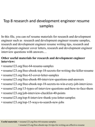 Top 8 research and development engineer resume
samples
In this file, you can ref resume materials for research and development
engineer such as research and development engineer resume samples,
research and development engineer resume writing tips, research and
development engineer cover letters, research and development engineer
interview questions with answers…
Other useful materials for research and development engineer
interview:
• resume123.org/free-64-resume-samples
• resume123.org/free-ebook-top-18-secrets-for-writing-the-killer-resume
• resume123.org/free-63-cover-letter-samples
• resume123.org/free-ebook-80-interview-questions-and-answers
• resume123.org/free-ebook-top-18-secrets-to-win-every-job-interviews
• resume123.org/13-types-of-interview-questions-and-how-to-face-them
• resume123.org/job-interview-checklist-40-points
• resume123.org/top-8-interview-thank-you-letter-samples
• resume123.org/top-15-ways-to-search-new-jobs
Useful materials: • resume123.org/free-64-resume-samples
• resume123.org/free-ebook-top-16-tips-for-writing-an-effective-resume
 