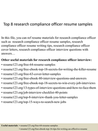 Top 8 research compliance officer resume samples
In this file, you can ref resume materials for research compliance officer
such as research compliance officer resume samples, research
compliance officer resume writing tips, research compliance officer
cover letters, research compliance officer interview questions with
answers…
Other useful materials for research compliance officer interview:
• resume123.org/free-64-resume-samples
• resume123.org/free-ebook-top-18-secrets-for-writing-the-killer-resume
• resume123.org/free-63-cover-letter-samples
• resume123.org/free-ebook-80-interview-questions-and-answers
• resume123.org/free-ebook-top-18-secrets-to-win-every-job-interviews
• resume123.org/13-types-of-interview-questions-and-how-to-face-them
• resume123.org/job-interview-checklist-40-points
• resume123.org/top-8-interview-thank-you-letter-samples
• resume123.org/top-15-ways-to-search-new-jobs
Useful materials: • resume123.org/free-64-resume-samples
• resume123.org/free-ebook-top-16-tips-for-writing-an-effective-resume
 