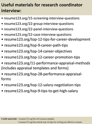 Useful materials for research coordinator
interview:
• resume123.org/15-screening-interview-questions
• resume123.org/22-group-interview-questions
• resume123.org/22-panel-interview-questions
• resume123.org/22-case-interview-questions
• resume123.org/top-12-tips-for-career-development
• resume123.org/top-9-career-path-tips
• resume123.org/top-14-career-objectives
• resume123.org/top-12-career-promotion-tips
• resume123.org/11-performance-appraisal-methods
(includes appraisal templates and forms)
• resume123.org/top-28-performance-appraisal-
forms
• resume123.org/top-12-salary-negotiation-tips
• resume123.org/top-9-tips-to-get-high-salary
Useful materials: • resume123.org/free-64-resume-samples
• resume123.org/free-ebook-top-16-tips-for-writing-an-effective-resume
 