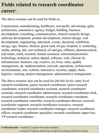 Fields related to research coordinator
career:
The above resumes can be used for fields as:
Construction, manufacturing, healthcare, non profit, advertising, agile,
architecture, automotive, agency, budget, building, business
development, consulting, communication, clinical research, design,
software development, product development, interior design, web
development, engineering, education, events, electrical, exhibition,
energy, ngo, finance, fashion, green card, oil gas, hospital, it, marketing,
media, mining, nhs, non technical, oil and gas, offshore, pharmaceutical,
real estate, retail, research, human resources, telecommunications,
technology, technical, senior, digital, software, web, clinical, hr,
infrastructure, business, erp, creative, ict, hvac, sales, quality
management, uk, implementation, network, operations, architectural,
environmental, crm, website, interactive, security, supply chain,
logistics, training, project management, administrative management…
The above resumes also can be used for job title levels: entry level
research coordinator, junior research coordinator, senior research
coordinator, research coordinator assistant, research coordinator
associate, research coordinator administrator, research coordinator clerk,
research coordinator coordinator, research coordinator consultant,
research coordinator controller, research coordinator director, research
coordinator engineer, research coordinator executive, research
coordinator leader, research coordinator manager, research coordinator
officer, research coordinator specialist, research coordinator supervisor,
VP research coordinator…
Useful materials: • resume123.org/free-64-resume-samples
• resume123.org/free-ebook-top-16-tips-for-writing-an-effective-resume
 