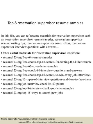 Top 8 reservation supervisor resume samples
In this file, you can ref resume materials for reservation supervisor such
as reservation supervisor resume samples, reservation supervisor
resume writing tips, reservation supervisor cover letters, reservation
supervisor interview questions with answers…
Other useful materials for reservation supervisor interview:
• resume123.org/free-64-resume-samples
• resume123.org/free-ebook-top-18-secrets-for-writing-the-killer-resume
• resume123.org/free-63-cover-letter-samples
• resume123.org/free-ebook-80-interview-questions-and-answers
• resume123.org/free-ebook-top-18-secrets-to-win-every-job-interviews
• resume123.org/13-types-of-interview-questions-and-how-to-face-them
• resume123.org/job-interview-checklist-40-points
• resume123.org/top-8-interview-thank-you-letter-samples
• resume123.org/top-15-ways-to-search-new-jobs
Useful materials: • resume123.org/free-64-resume-samples
• resume123.org/free-ebook-top-16-tips-for-writing-an-effective-resume
 