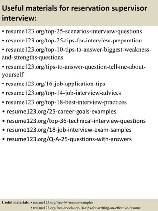 Useful materials for reservation supervisor
interview:
• resume123.org/top-25-scenarios-interview-questions
• resume123.org/top-25-tips-for-interview-preparation
• resume123.org/top-10-tips-to-answer-biggest-weakness-
and-strengths-questions
• resume123.org/tips-to-answer-question-tell-me-about-
yourself
• resume123.org/16-job-application-tips
• resume123.org/top-14-job-interview-advices
• resume123.org/top-18-best-interview-practices
• resume123.org/25-career-goals-examples
• resume123.org/top-36-technical-interview-questions
• resume123.org/18-job-interview-exam-samples
• resume123.org/Q-A-25-questions-with-answers
Useful materials: • resume123.org/free-64-resume-samples
• resume123.org/free-ebook-top-16-tips-for-writing-an-effective-resume
 