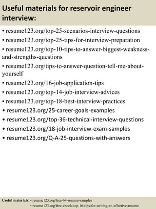 Useful materials for reservoir engineer
interview:
• resume123.org/top-25-scenarios-interview-questions
• resume123.org/top-25-tips-for-interview-preparation
• resume123.org/top-10-tips-to-answer-biggest-weakness-
and-strengths-questions
• resume123.org/tips-to-answer-question-tell-me-about-
yourself
• resume123.org/16-job-application-tips
• resume123.org/top-14-job-interview-advices
• resume123.org/top-18-best-interview-practices
• resume123.org/25-career-goals-examples
• resume123.org/top-36-technical-interview-questions
• resume123.org/18-job-interview-exam-samples
• resume123.org/Q-A-25-questions-with-answers
Useful materials: • resume123.org/free-64-resume-samples
• resume123.org/free-ebook-top-16-tips-for-writing-an-effective-resume
 