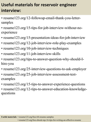 Useful materials for reservoir engineer
interview:
• resume123.org/12-followup-email-thank-you-letter-
samples
• resume123.org/15-tips-for-job-interview-withour-no-
experience
• resume123.org/15-presentation-ideas-for-job-interview
• resume123.org/12-job-interview-role-play-examples
• resume123.org/10-job-interview-techniques
• resume123.org/11-job-interview-skills
• resume123.org/tips-to-answer-question-why-should-I-
hire-you
• resume123.org/25-interview-questions-to-ask-employer
• resume123.org/25-job-interview-assessment-test-
examples
• resume123.org/15-tips-to-answer-experience-questions
• resume123.org/12-tips-to-answer-education-knowledge-
questions
Useful materials: • resume123.org/free-64-resume-samples
• resume123.org/free-ebook-top-16-tips-for-writing-an-effective-resume
 