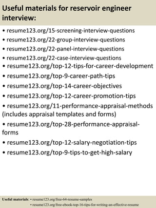 Useful materials for reservoir engineer
interview:
• resume123.org/15-screening-interview-questions
• resume123.org/22-group-interview-questions
• resume123.org/22-panel-interview-questions
• resume123.org/22-case-interview-questions
• resume123.org/top-12-tips-for-career-development
• resume123.org/top-9-career-path-tips
• resume123.org/top-14-career-objectives
• resume123.org/top-12-career-promotion-tips
• resume123.org/11-performance-appraisal-methods
(includes appraisal templates and forms)
• resume123.org/top-28-performance-appraisal-
forms
• resume123.org/top-12-salary-negotiation-tips
• resume123.org/top-9-tips-to-get-high-salary
Useful materials: • resume123.org/free-64-resume-samples
• resume123.org/free-ebook-top-16-tips-for-writing-an-effective-resume
 