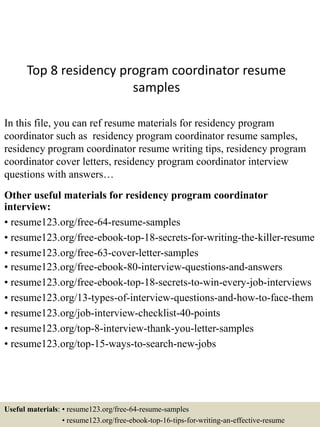 Top 8 residency program coordinator resume
samples
In this file, you can ref resume materials for residency program
coordinator such as residency program coordinator resume samples,
residency program coordinator resume writing tips, residency program
coordinator cover letters, residency program coordinator interview
questions with answers…
Other useful materials for residency program coordinator
interview:
• resume123.org/free-64-resume-samples
• resume123.org/free-ebook-top-18-secrets-for-writing-the-killer-resume
• resume123.org/free-63-cover-letter-samples
• resume123.org/free-ebook-80-interview-questions-and-answers
• resume123.org/free-ebook-top-18-secrets-to-win-every-job-interviews
• resume123.org/13-types-of-interview-questions-and-how-to-face-them
• resume123.org/job-interview-checklist-40-points
• resume123.org/top-8-interview-thank-you-letter-samples
• resume123.org/top-15-ways-to-search-new-jobs
Useful materials: • resume123.org/free-64-resume-samples
• resume123.org/free-ebook-top-16-tips-for-writing-an-effective-resume
 