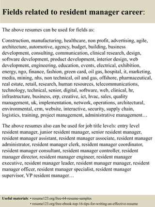 Fields related to resident manager career:
The above resumes can be used for fields as:
Construction, manufacturing, healthcare, non profit, advertising, agile,
architecture, automotive, agency, budget, building, business
development, consulting, communication, clinical research, design,
software development, product development, interior design, web
development, engineering, education, events, electrical, exhibition,
energy, ngo, finance, fashion, green card, oil gas, hospital, it, marketing,
media, mining, nhs, non technical, oil and gas, offshore, pharmaceutical,
real estate, retail, research, human resources, telecommunications,
technology, technical, senior, digital, software, web, clinical, hr,
infrastructure, business, erp, creative, ict, hvac, sales, quality
management, uk, implementation, network, operations, architectural,
environmental, crm, website, interactive, security, supply chain,
logistics, training, project management, administrative management…
The above resumes also can be used for job title levels: entry level
resident manager, junior resident manager, senior resident manager,
resident manager assistant, resident manager associate, resident manager
administrator, resident manager clerk, resident manager coordinator,
resident manager consultant, resident manager controller, resident
manager director, resident manager engineer, resident manager
executive, resident manager leader, resident manager manager, resident
manager officer, resident manager specialist, resident manager
supervisor, VP resident manager…
Useful materials: • resume123.org/free-64-resume-samples
• resume123.org/free-ebook-top-16-tips-for-writing-an-effective-resume
 