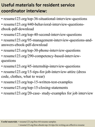Useful materials for resident service
coordinator interview:
• resume123.org/top-36-situational-interview-questions
• resume123.org/440-behavioral-interview-questions-
ebook-pdf-download
• resume123.org/top-40-second-interview-questions
• resume123.org/95-management-interview-questions-and-
answers-ebook-pdf-download
• resume123.org/top-30-phone-interview-questions
• resume123.org/290-competency-based-interview-
questions
• resume123.org/45-internship-interview-questions
• resume123.org/15-tips-for-job-interview-attire (dress
code, clothes, what to wear)
• resume123.org/top-15-written-test-examples
• resume123.org/top-15-closing-statements
• resume123.org/20-case- study-examples for job interview
Useful materials: • resume123.org/free-64-resume-samples
• resume123.org/free-ebook-top-16-tips-for-writing-an-effective-resume
 